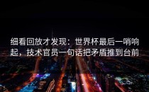 细看回放才发现：世界杯最后一哨响起，技术官员一句话把矛盾推到台前