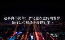 这事真不简单：罗马更衣室传闻发酵，防线站位和场上表现对不上