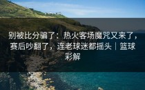 别被比分骗了：热火客场魔咒又来了，赛后吵翻了，连老球迷都摇头｜篮球彩解