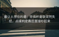 最让人愣住的是：世俱杯曼联突然失控，点球判定赛后直接吵起来