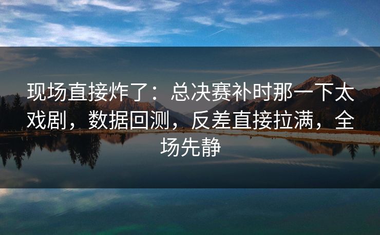 现场直接炸了：总决赛补时那一下太戏剧，数据回测，反差直接拉满，全场先静  第1张