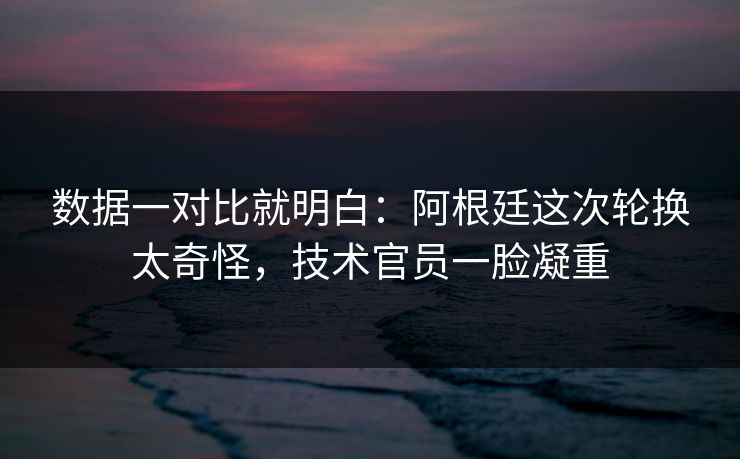 数据一对比就明白：阿根廷这次轮换太奇怪，技术官员一脸凝重  第1张
