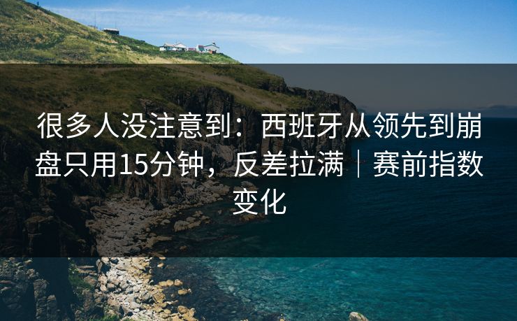 很多人没注意到：西班牙从领先到崩盘只用15分钟，反差拉满｜赛前指数变化  第1张