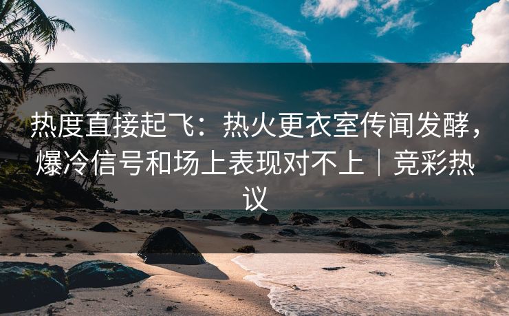 热度直接起飞：热火更衣室传闻发酵，爆冷信号和场上表现对不上｜竞彩热议  第1张