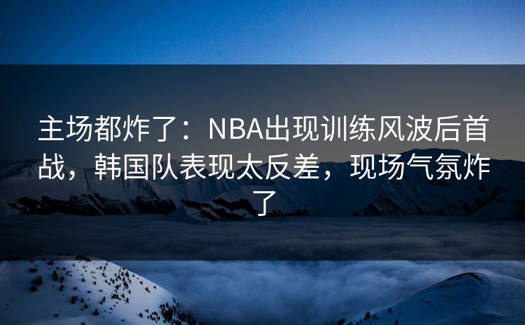 主场都炸了：NBA出现训练风波后首战，韩国队表现太反差，现场气氛炸了  第1张