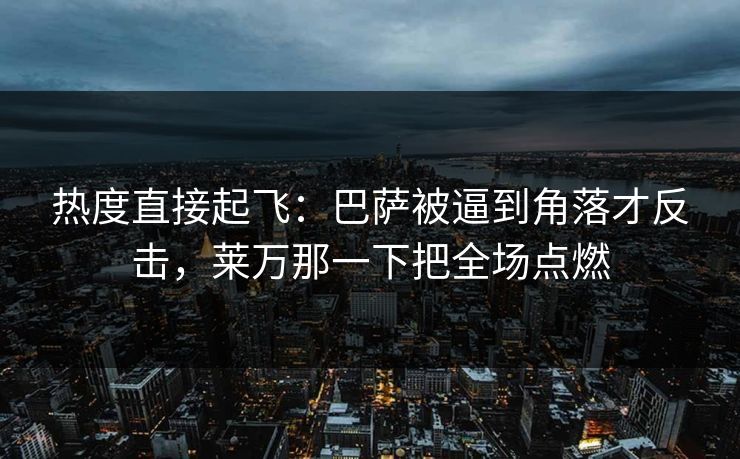 热度直接起飞：巴萨被逼到角落才反击，莱万那一下把全场点燃  第1张