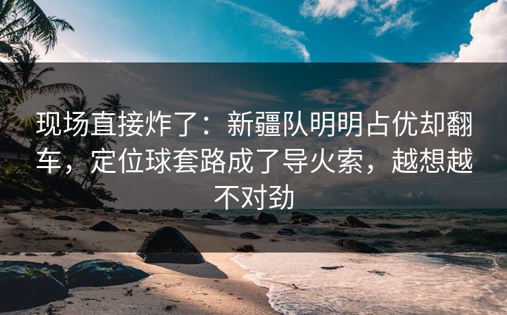 现场直接炸了：新疆队明明占优却翻车，定位球套路成了导火索，越想越不对劲  第1张