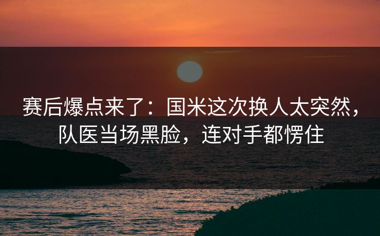 赛后爆点来了：国米这次换人太突然，队医当场黑脸，连对手都愣住  第1张