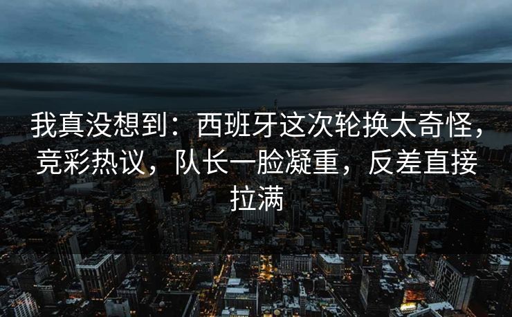 我真没想到：西班牙这次轮换太奇怪，竞彩热议，队长一脸凝重，反差直接拉满