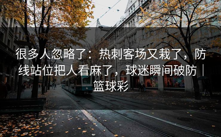 很多人忽略了：热刺客场又栽了，防线站位把人看麻了，球迷瞬间破防｜篮球彩