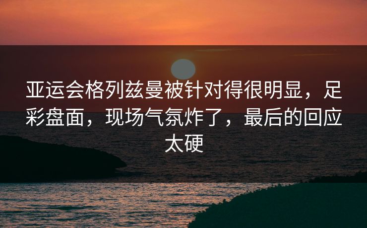 亚运会格列兹曼被针对得很明显，足彩盘面，现场气氛炸了，最后的回应太硬