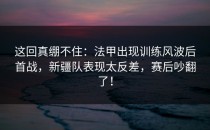 这回真绷不住：法甲出现训练风波后首战，新疆队表现太反差，赛后吵翻了！