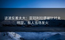 这波反差太大：亚冠利拉德被针对太明显，有人当场发火