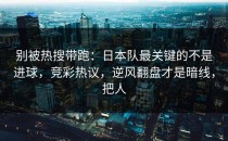 别被热搜带跑：日本队最关键的不是进球，竞彩热议，逆风翻盘才是暗线，把人