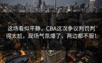 这场看似平静，CBA这次争议判罚判得太尬，现场气氛爆了，两边都不服！