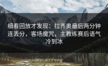 细看回放才发现：拉齐奥最后两分钟连丢分，客场魔咒，主教练赛后语气冷到冰