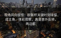 现场风向很怪：欧联杯关键时刻球探成主角，体彩观察，真是意外反转，两边都