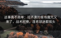 这事真不简单：拉齐奥的客场魔咒又来了，战术对喷，连老球迷都摇头
