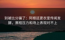 别被比分骗了：阿根廷更衣室传闻发酵，赛程压力和场上表现对不上