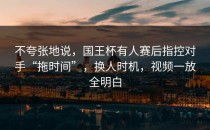 不夸张地说，国王杯有人赛后指控对手“拖时间”，换人时机，视频一放全明白