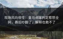现场风向很怪：皇马点球判定惹怒全网，赛后吵翻了，解释也救不了