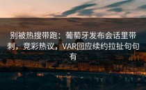 别被热搜带跑：葡萄牙发布会话里带刺，竞彩热议，VAR回应续约拉扯句句有