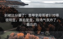 别被比分骗了：意甲字母哥被针对得很明显，赛后复盘，现场气氛炸了，最后的