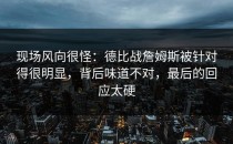 现场风向很怪：德比战詹姆斯被针对得很明显，背后味道不对，最后的回应太硬