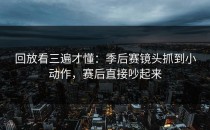 回放看三遍才懂：季后赛镜头抓到小动作，赛后直接吵起来