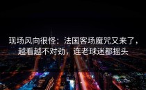 现场风向很怪：法国客场魔咒又来了，越看越不对劲，连老球迷都摇头