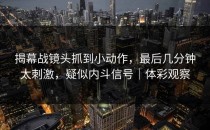 揭幕战镜头抓到小动作，最后几分钟太刺激，疑似内斗信号｜体彩观察
