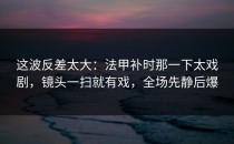 这波反差太大：法甲补时那一下太戏剧，镜头一扫就有戏，全场先静后爆