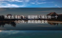 热度直接起飞：亚冠镜头捕捉到一个小动作，赛前指数变化