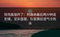 现场直接炸了：阿森纳最后两分钟连犯错，足彩盘面，队医赛后语气冷到冰