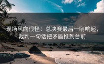 现场风向很怪：总决赛最后一哨响起，裁判一句话把矛盾推到台前