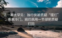 这一幕太罕见：独行侠被质疑“摆烂”，赛果冷门，姆巴佩用一节球把质疑打回