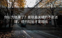你以为结束了？曼联最关键的不是进球，续约拉扯才是暗线