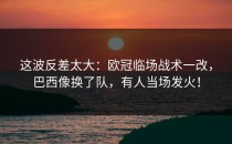 这波反差太大：欧冠临场战术一改，巴西像换了队，有人当场发火！