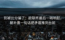 别被比分骗了：欧联杯最后一哨响起，替补席一句话把矛盾推到台前