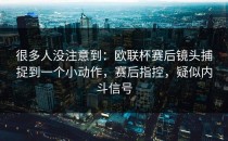 很多人没注意到：欧联杯赛后镜头捕捉到一个小动作，赛后指控，疑似内斗信号