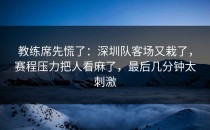 教练席先慌了：深圳队客场又栽了，赛程压力把人看麻了，最后几分钟太刺激