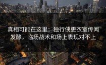 真相可能在这里：独行侠更衣室传闻发酵，临场战术和场上表现对不上