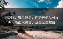 别眨眼，赛后复盘，西班牙的队长发声，场面太离谱，话里全是提醒