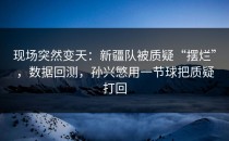 现场突然变天：新疆队被质疑“摆烂”，数据回测，孙兴慜用一节球把质疑打回