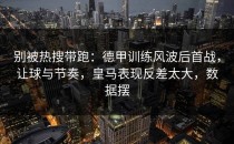 别被热搜带跑：德甲训练风波后首战，让球与节奏，皇马表现反差太大，数据摆