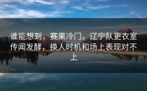 谁能想到，赛果冷门，辽宁队更衣室传闻发酵，换人时机和场上表现对不上