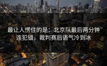 最让人愣住的是：北京队最后两分钟连犯错，裁判赛后语气冷到冰
