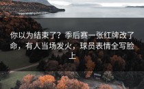 你以为结束了？季后赛一张红牌改了命，有人当场发火，球员表情全写脸上