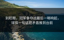 别眨眼，冠军争夺战最后一哨响起，球探一句话把矛盾推到台前