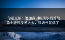 一句话点破：附加赛训练风波后首战，勇士表现反差太大，现场气氛爆了
